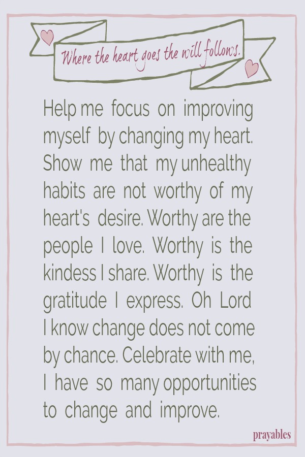 Where the heart goes, the will follows. Help me  focus  on  improving  myself  by changing my heart.  Show  me  that  my unhealthy  habits  are  not  worthy  of  my  heart's  desire. Worthy are the people  I  love.  Worthy  is  the 
kindess I share. Worthy  is  the gratitude  I  express.  Oh  Lord  I know change does not come  by chance. Celebrate with me, the many opportunities  I have to change and improve.  