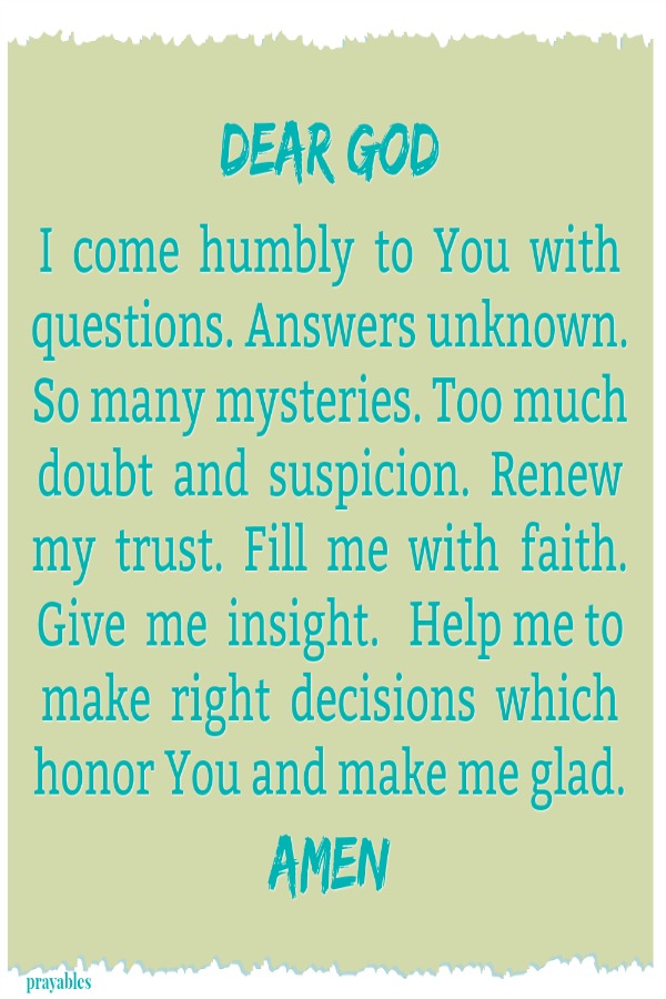 Dear God  I  come  humbly  to  You  with questions. Answers unknown.  So many mysteries. Too much doubt  and  suspicion.  Renew my  trust.  Fill  me  with  faith.  Give  me  insight.   Help me to make  right  decisions  which honor
You and make me glad. Amen