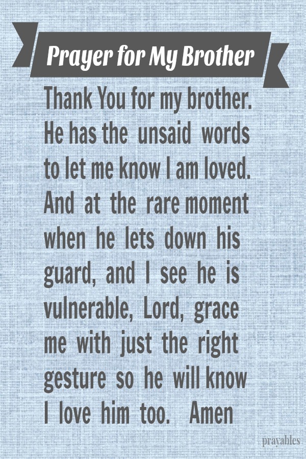 Thank You for my brother. He has the unsaid words that let me know I am loved. And at the rare moment when he lets down his guard, and I see he is vulnerable, Lord grace me with just the right gesture so he will know I love him too.
Amen