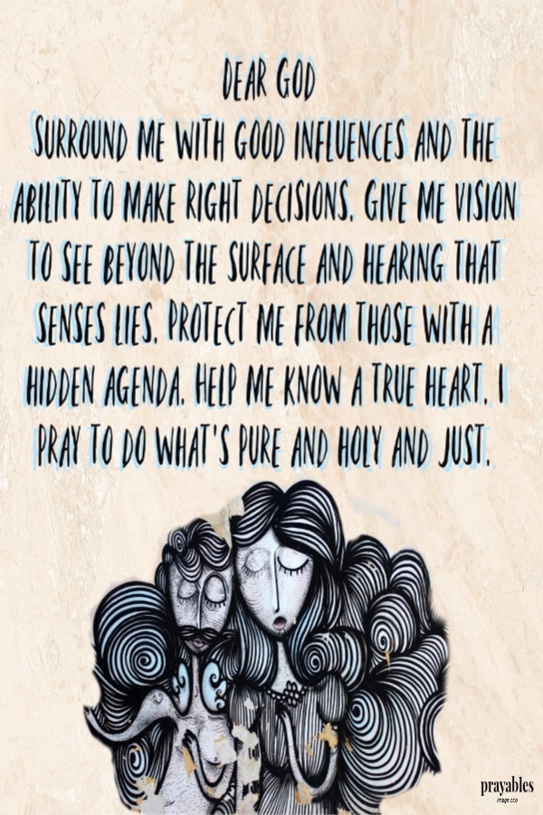 Dear God, Surround me with good influences and the ability to make right decisions. Give me vision to see beyond the surface and hearing that senses lies. Protect me from those with a hidden agenda. Help me know a true heart. I pray to do
what's pure and holy and just. 