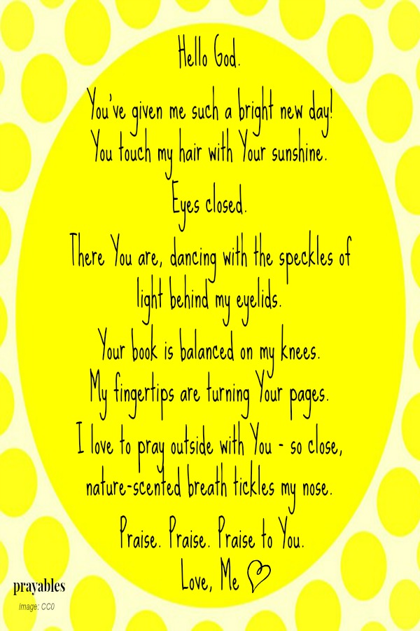 Hello God.   You've given me such a bright new day!  You touch my hair with Your sunshine.  Eyes closed.   There You are, dancing with the speckles of light behind my eyelids.   Your book is balanced on my knees.  My fingertips are
turning Your pages.   I love to pray outside with You - so close, nature-scented breath tickles my nose.   Praise. Praise. Praise to You.  Love, Me 