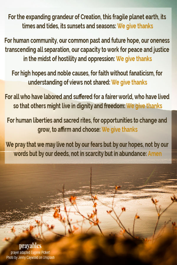 For the expanding grandeur of Creation, this fragile planet earth, its times and tides, its sunsets and seasons: We give thanks  For human community, our common past and
future hope, our oneness transcending all separation, our capacity to work for peace and justice in the midst of hostility and oppression: We give thanks  For high hopes and noble causes, for faith without fanaticism, for understanding of views not shared: We give thanks  For all who have labored and suffered for a fairer world, who have lived so that others might live in dignity and freedom: We give thanks  For human liberties and sacred rites, for opportunities to change and grow, to affirm
and choose: We give thanks  We pray that we may live not by our fears but by our hopes, not by our words but by our deeds, not in scarcity but in abundance: Amen