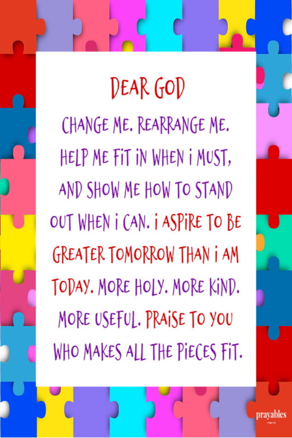 Dear God, Change me. Rearrange me. Help me fit in when I must, and show me how to stand out when I can.  I aspire to be greater
tomorrow than I am today. More holy. More kind. More useful. Praise to You, who makes all the pieces fit.