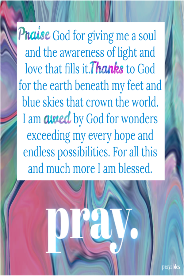 Praise God for giving me a soul and the awareness of light and love that fills it. Thanks to God for the earth beneath my feet and blue skies that crown the world.  I am awed by God for wonders exceeding my every hope and endless possibilities. For all
this and much more I am blessed. 