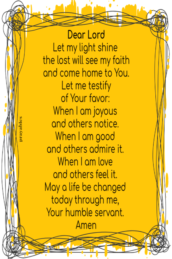 Dear Lord Let my light shine   the lost will see my faith  and come home to You.  Let me testify  of Your favor:  When I am joyous  and others notice.  When I am good  and others admire it.  When I am love  and others feel it.  May a life
be changed  today through me,  Your humble servant.  Amen