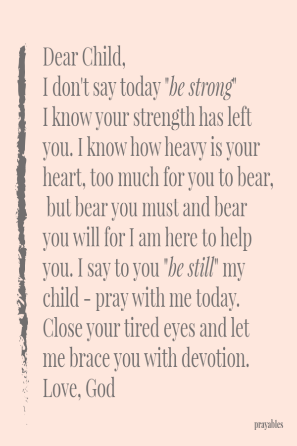 Dear Child, I don't say today "be strong"  I know your strength has left you. I know how heavy is your heart, too much for you to bear, but bear you must and bear you will for I am here to help you. I say to you "be still"
my child - pray with me today.Close your tired eyes and let me brace you with devotion. Love, God