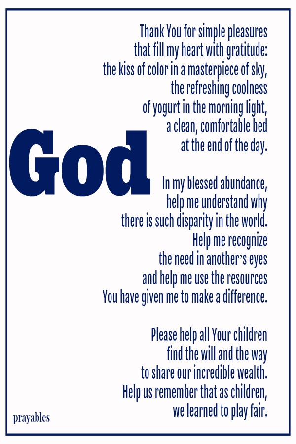 God Thank You for simple pleasures that fill my heart with gratitude: the kiss of color in a masterpiece of sky, the refreshing coolness  of yogurt in the morning light, a clean, comfortable bed  at the end of the day.  In my blessed
abundance, help me understand why there is such disparity in the world. Help me recognize  the need in anotherʼs eyes and help me use the resources  You have given me to make a difference.  Please help all Your children find the will and the way to share our incredible wealth. Help us remember that as children,  we learned to play fair.