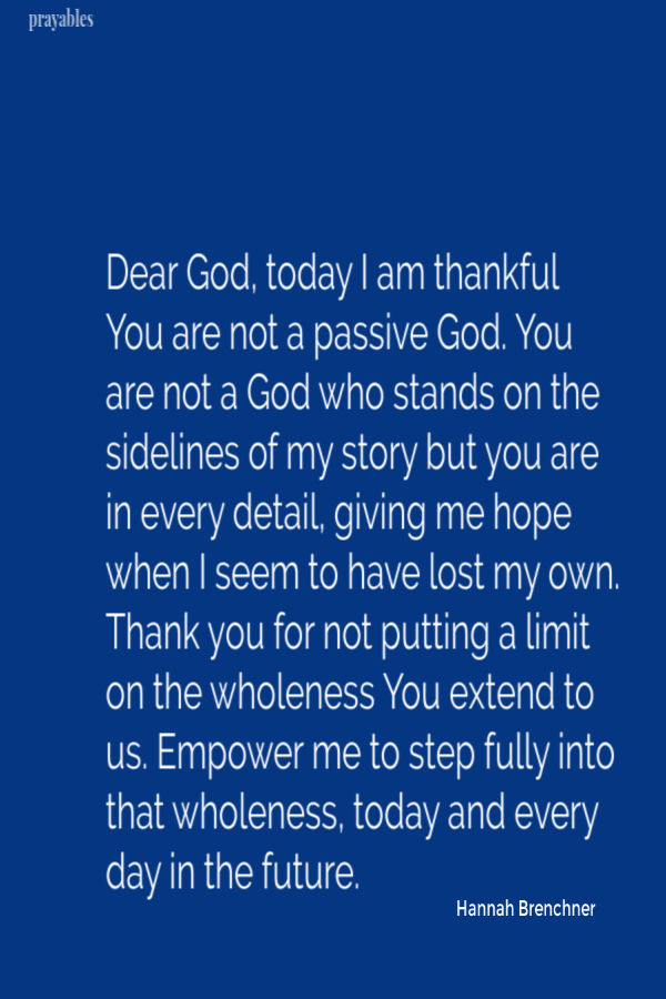 Dear God, today I am thankful You are not a passive God. You are not a God who stands on the sidelines of my story but you are in every detail, giving me hope when I seem to
have lost my own. Thank you for not putting a limit on the wholeness You extend to us. Empower me to step fully into that wholeness, today and every day in the future.  Hannah Brenchner