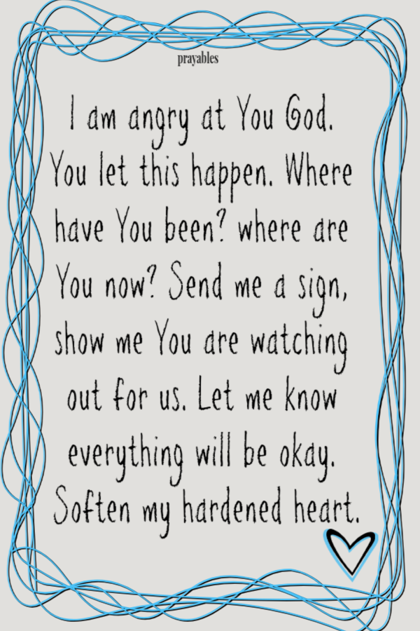 I am angry at You God. You let this happen. Where have You been, where are You now? Send me a sign to show me You are watching out for us. Let me know everything will be okay. Soften my hardened heart.