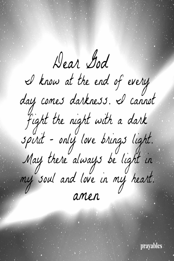 Dear God I know at the end of every day comes darkness. I cannot fight the night with a dark spirit - only love brings light. May there always be light in my soul and love in my heart. Amen