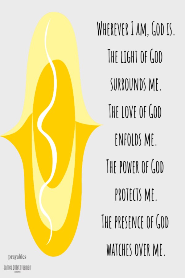 Wherever I am, God is. The light of God  surrounds me. The love of God  enfolds me. The power of God  protects me. The presence of
God  watches over me. James Dillet Freeman (adapted)