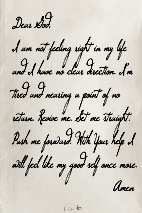 Dear God, I am not feeling right in my life and I have no clear direction. I'm tired and nearing a point of no return. Revive me. Set me straight. Push me forward. With Your help I will feel like my good self once more. Amen