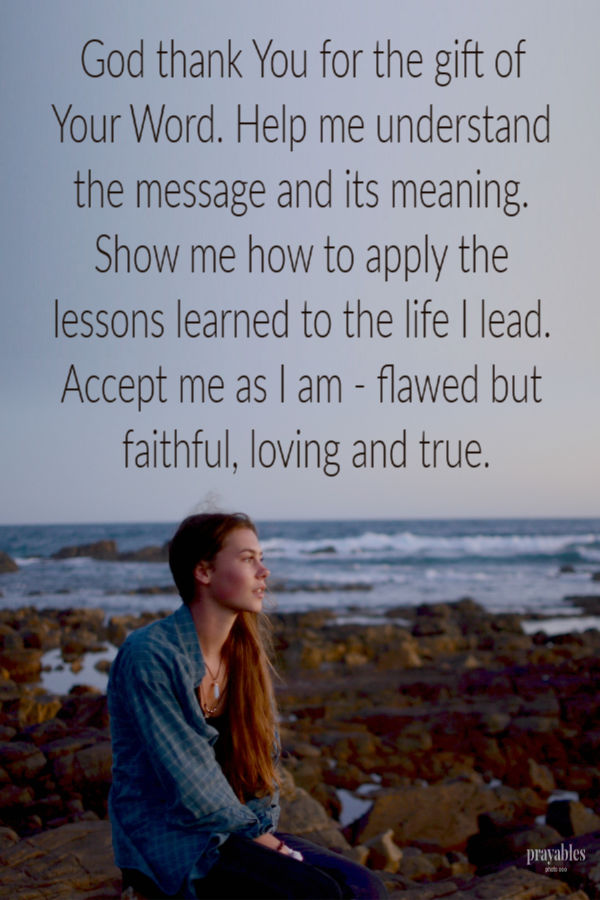 God thank You for the gift of Your Word. Help me understand the message and its meaning. Show me how to apply the lessons learned to the life I lead. Accept me as I am -
flawed but faithful, loving and true.