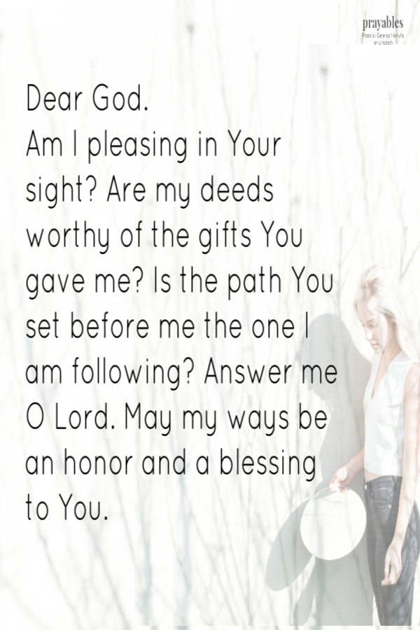 Dear God. Am I pleasing in Your sight? Are my deeds worthy of the gifts You gave me? Is the path You set before me the one I am following? Answer me O Lord. May my ways be an honor and a blessing to You.