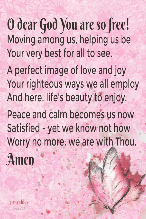 O dear God You are so free!  Moving among us, helping us be Your very best for all to see.  A perfect image of love and joy Your righteous ways we all employ And here, life's beauty to enjoy.  Peace and calm becomes us now Satisfied
- yet we know not how Worry no more, we are with Thou. Amen