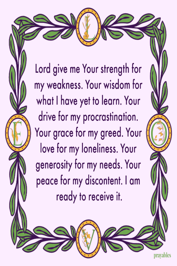 Lord give me Your strength for my weakness. Your wisdom for what I have yet to learn. Your drive for my procrastination. Your grace for my greed. Your love for my loneliness. Your generosity for my needs. Your peace for my discontent. I am
ready to receive it.