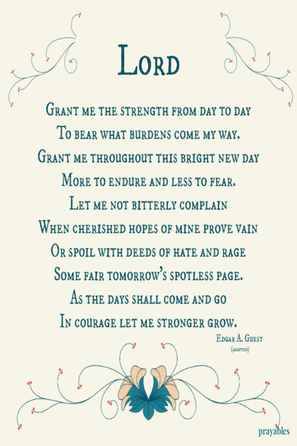 Grant me the strength from day to day To bear what burdens come my way. Grant me throughout this bright new day More to endure and less to fear. Let me not bitterly complain When cherished hopes of mine prove vain Or spoil with deeds of hate and rage Some
fair tomorrow's spotless page. As the days shall come and go In courage let me stronger grow.