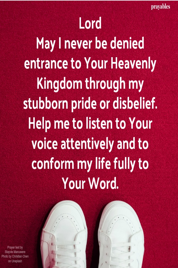 Lord, May I never be denied entrance to Your Heavenly Kingdom through my stubborn pride or disbelief. Help me to listen to Your voice attentively and to conform my life fully to Your Word.       