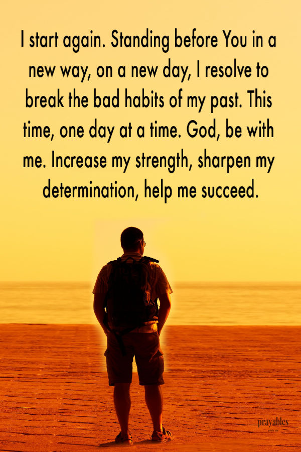 I start again. Standing before You in a new way, on a new day, I resolve to break the bad habits of my past. This time, one day at a time. God, be with me. Increase my
strength, sharpen my determination, help me succeed.