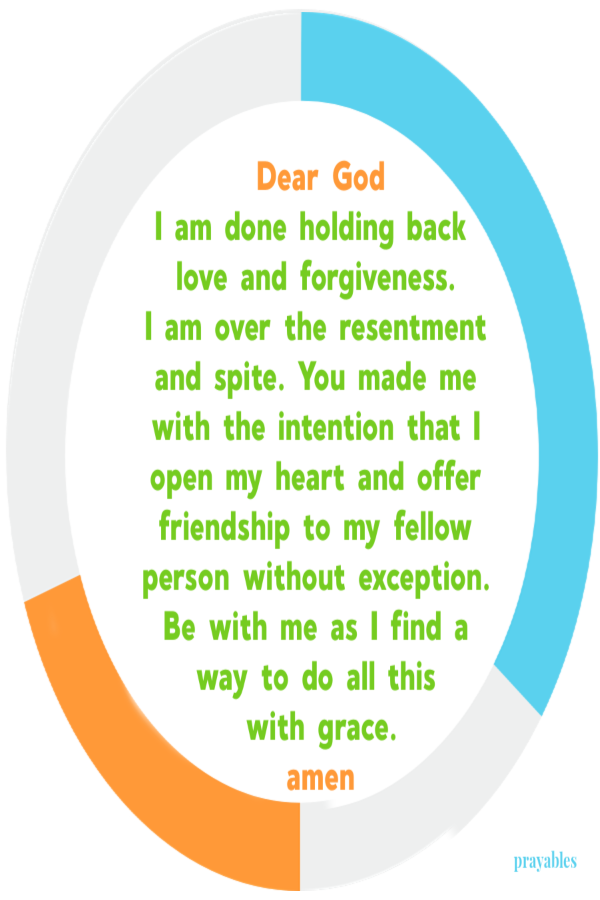 Dear God I am done holding back  love and forgiveness.  I am over the resentment and spite. You made me with the intention that I open my heart and offer friendship to my fellow person without exception. Be with me as I find a way to do all
this  with grace. amen