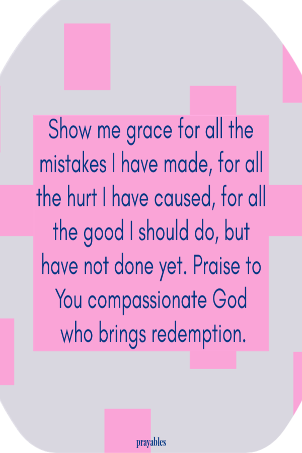 Show me grace for all the mistakes I have made, for all the hurt I have caused, for all the good I should do, but have not done yet. Praise to You compassionate God who brings redemption.