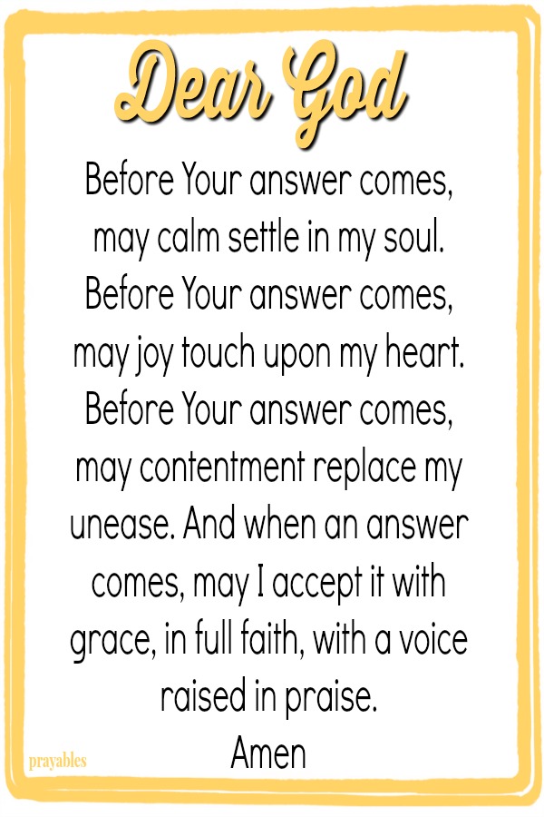 Dear God, Before Your answer comes,  may calm settle in my soul.  Before Your answer comes,  may joy touch upon my heart.  Before Your answer comes,  may contentment replace my unease.  And when an answer comes,  may I accept it with
grace, in full faith, with a voice raised in praise.