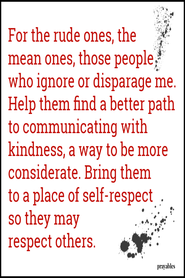 For the rude ones, the  mean ones, those people who ignore or disparage me. Help them find a better path to communicating with kindness, a way to be more considerate. Bring them  to a place of self-respect  so they may  respect others.