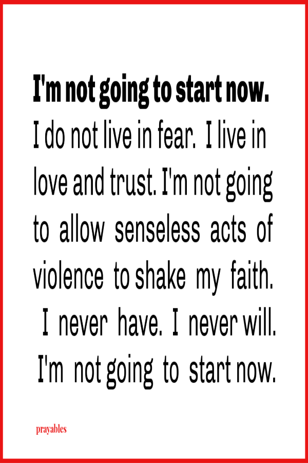 I'm not going to start now.  I do not live in fear.  I live in love and trust. I'm not going to  allow  senseless  acts  of violence  shake  my  faith.  I never have and I never will. I'm  not going  to  start now.