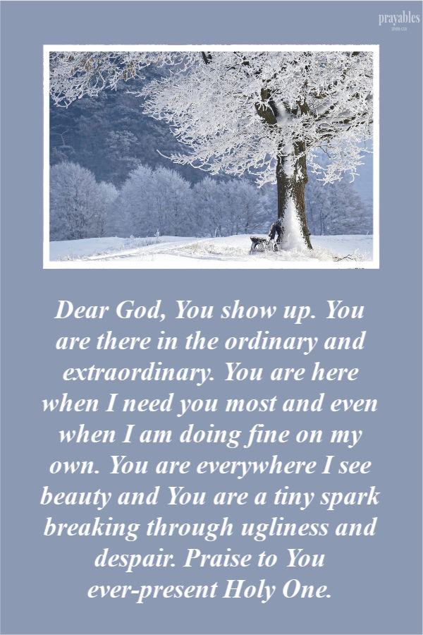 Dear God, You show up. You are there in the ordinary and extraordinary. You are here when I need you most and even when I am doing fine on my own. You are everywhere I see
beauty and You are a tiny spark breaking through ugliness and despair. Praise to You ever-present Holy One. 