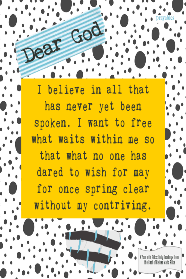 I believe in all that has never yet been spoken. I want to free what waits within me so that what no one has dared to wish for may
for once spring clear without my contriving.  Rainer Maria Rilke