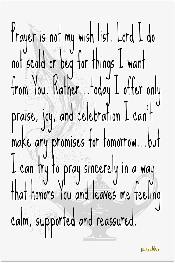 Prayer is not my wish list. Lord I do not scold or beg for things I want from You. Rather...today I offer only praise, joy, and celebration.I can't make any promises for tomorrow...but I can try to pray sincerely in a way that honors You
and leaves me feeling calm, supported and reassured.