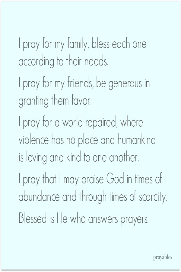 I pray for my family, bless each one according to their needs.   I pray for my friends, be generous in granting them favor.   I pray for a world repaired, where violence has no place  and humankind is loving and kind to one another.   I
pray that I may praise God in times of abundance and through times of scarcity.   Blessed is the One who answers prayers.  