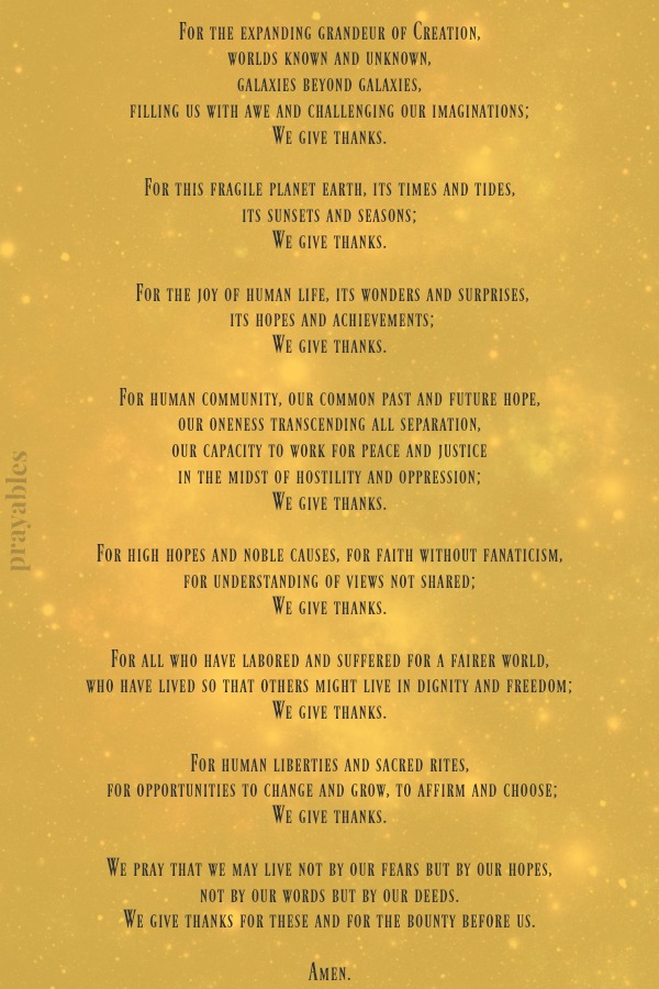 For the expanding grandeur of Creation, worlds known and unknown, galaxies beyond galaxies, filling us with awe and challenging our imaginations; We give thanks. For this fragile planet earth, its times and tides, its sunsets and
seasons; We give thanks. For the joy of human life, its wonders and surprises,  its hopes and achievements; We give thanks. For human community, our common past and future hope, our oneness transcending all separation, our capacity to work for peace and justice in the midst of hostility and oppression; We give thanks. For high hopes and noble causes, for faith without fanaticism, for understanding of views not shared; We give thanks. For all who have labored and suffered for a fairer world, who
have lived so that others might live in dignity and freedom; We give thanks. For human liberties and sacred rites,  for opportunities to change and grow, to affirm and choose; We give thanks. We pray that we may live not by our fears but by our hopes, not by our words but by our deeds. We give thanks for these and for the bounty before us.  Amen