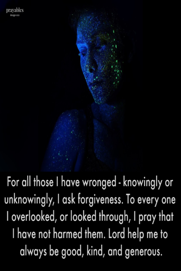 For all those I have wronged - knowingly or unknowingly, I ask forgiveness. To every one I overlooked, or looked through, I pray that  I have not harmed them. Lord help me to always be good, kind, and generous.