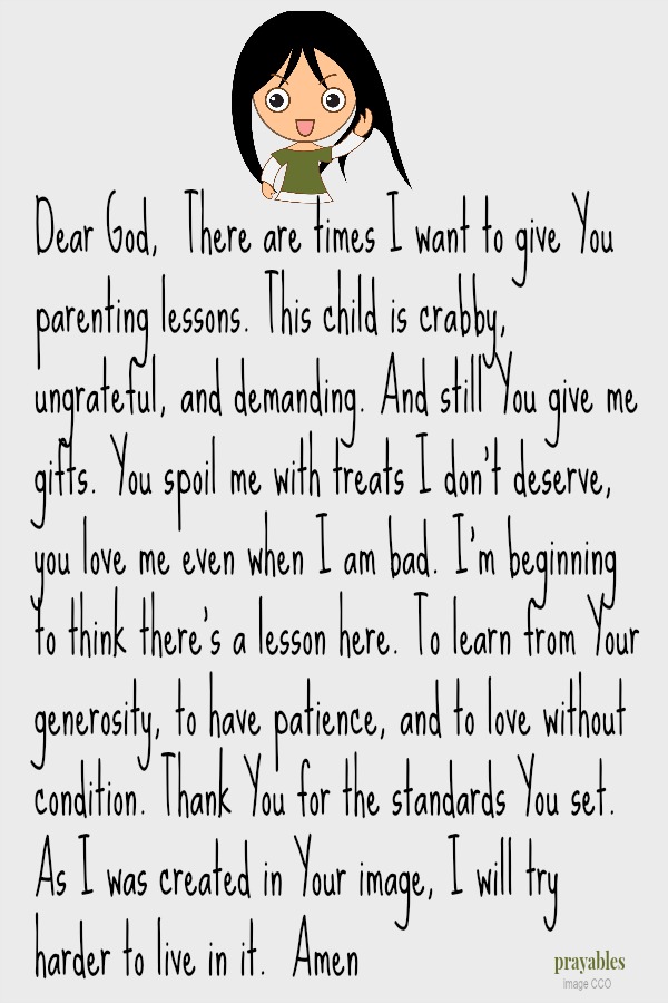 Dear God, There are times I want to give You parenting lessons. This child is crabby, ungrateful, and demanding. And still You give me gifts. You spoil me with treats I don't deserve, you love me even when I am bad. I'm beginning to
think there's a lesson here. To learn from Your generosity, to have patience, and to love without condition. Thank You for the standards You set. As I was created in Your image, I will try harder to live in it.  Amen