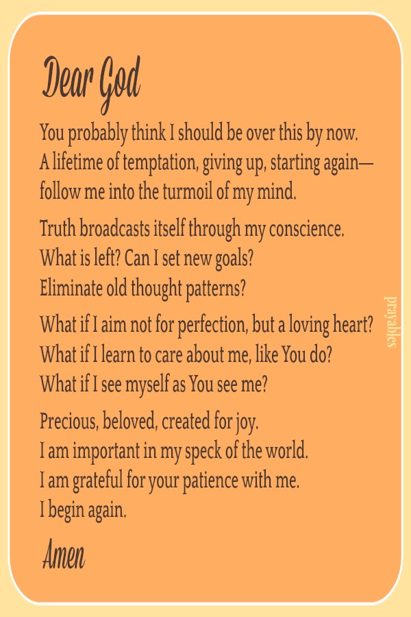 Dear God, You probably think I should be over this by now. A lifetime of temptation, giving up, starting again— follow me into the turmoil of my mind.  Truth broadcasts itself through my conscience. What is left? Can I set new goals?
Eliminate old thought patterns?  What if I aim not for perfection, but a loving heart? What if I learn to care about me, like You do? What if I see myself as You see me?   Precious, beloved, created for joy. I am important in my speck of the world. I am grateful for your patience with me. I begin again. Amen