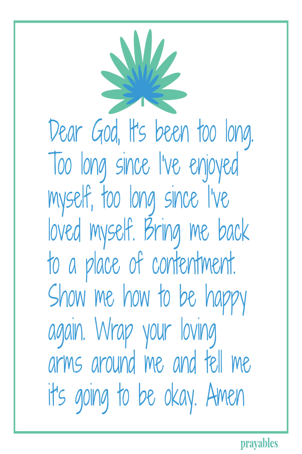  Dear God, It's been too long. Too long since I've enjoyed myself, too long since I've loved myself. Bring me back to a place of contentment. Show me how to be happy again.  Wrap your loving arms around me and tell me it's going
to be okay. Amen  