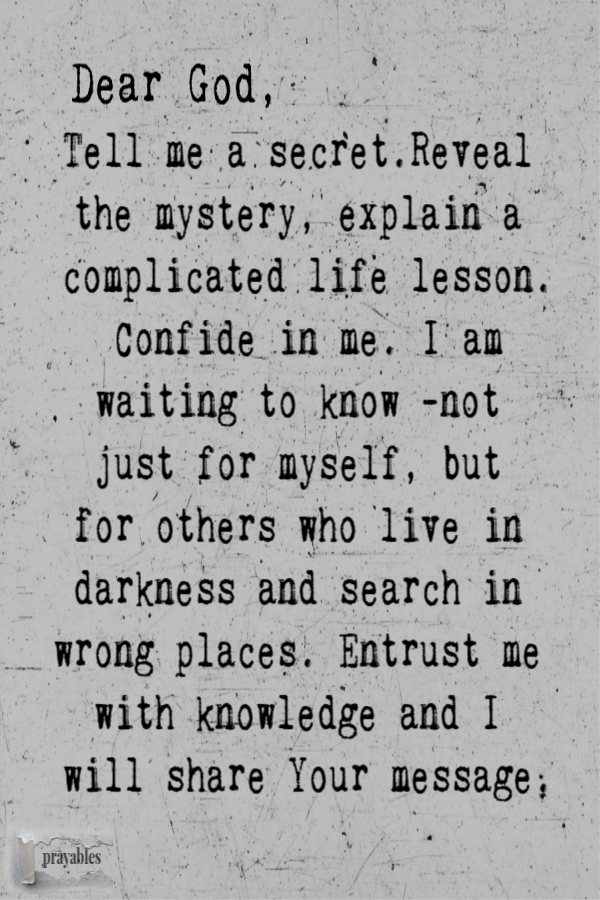 Dear God, Tell me a secret. Share a mystery, explain a complicated life lesson. Confide in me. I am waiting to know, not just for
myself, but for the others who wait in darkness and search in wrong places. Entrust me with knowledge and I will carry Your message. 