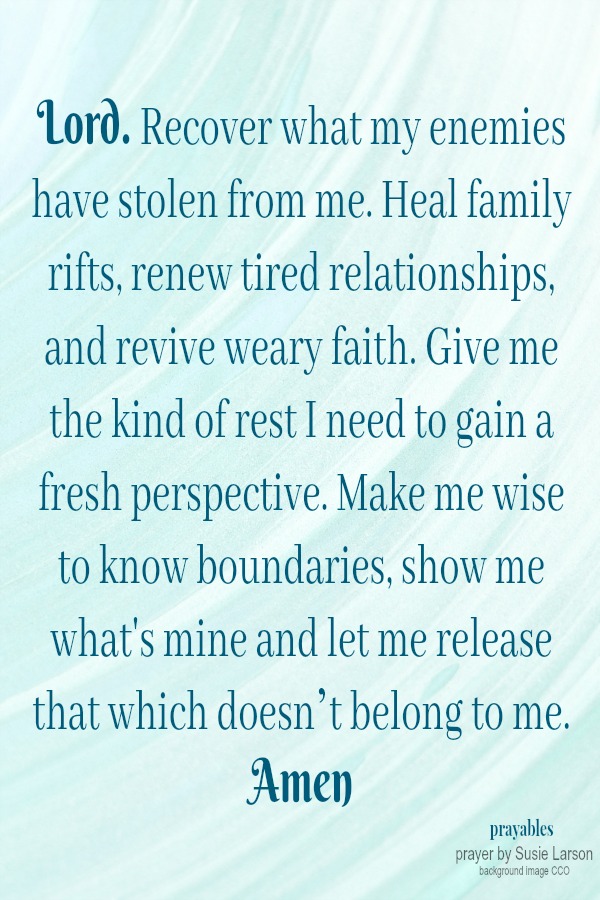 Lord. Recover what my enemies have stolen from me. Heal family rifts, renew tired relationships, and revive weary faith. Give me the kind of rest I need to gain a fresh perspective. Make me wise to know boundaries, show me what's mine and
let me release that which doesn’t belong to me. Amen Susie Larson