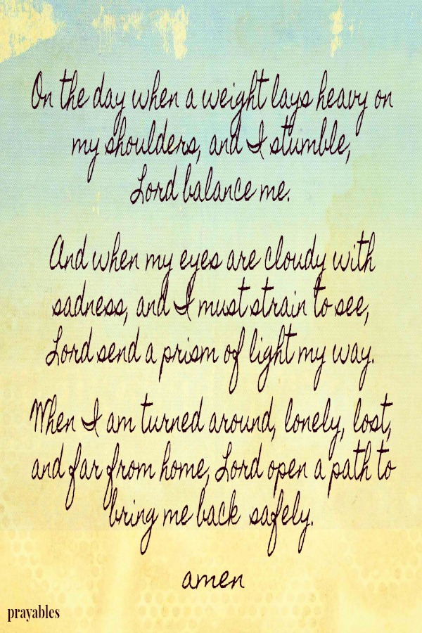 On the day when a weight lays heavy on my shoulders, and I stumble,  Lord balance me.  And when my eyes are cloudy with sadness, and I must strain to see, Lord send a prism of light my way.   When I am turned around, lonely, lost,
and far from home,  Lord open a path to bring me back  safely.