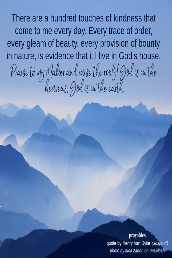 There are a hundred touches of kindness that come to me every day. Every trace of order, every gleam of beauty, every provision of bounty in nature, is evidence that it I live in God's house. Praise to my Maker and raise the roof! God is in
the heavens, God is in the earth.