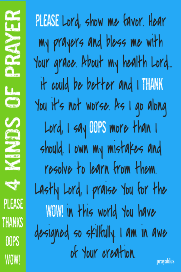 4 Kinds of Prayer Please, thanks, oops, wow! Please Lord, show me favor. Hear my prayers and bless me with Your grace. About my health Lord...it could be better and I thank You it’s not worse. As I go along Lord, I say oops more than I
should. I own my mistakes and resolve to learn from them. Lastly Lord, I praise You for the WOW! in this world You have designed so skillfully. I am in awe of Your creation.