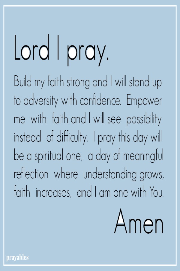 Lord I pray. Build my faith strong and I will stand up to adversity with confidence.  Empower me  with  faith and I will see  possibility instead  of difficulty.  I pray this day will be a spiritual one,  a day of meaningful
reflection  where  understanding grows, faith  increases,  and I am one with You. Amen