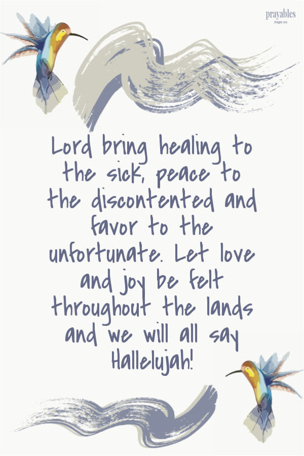 Lord bring healing to the sick, peace to the discontented and favor to the unfortunate. Let love and joy be felt throughout the lands and we will all say Hallelujah! 