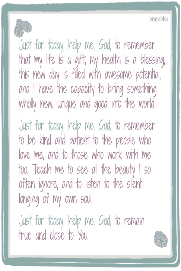 Just for today, help me, God, to remember that my life is a gift, my health is a blessing, this new day is filled with awesome potential, and I have the capacity to bring something wholly new, unique and good into the world.   Just
for today, help me, God, to remember  to be kind and patient to the people who love me, and to those who work with me  too. Teach me to see all the beauty I so often ignore, and to listen to the silent  longing of my own soul.   Just for today, help me, God, to remain true and close to You.