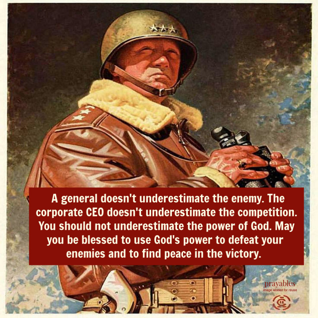 A General doesn’t underestimate the enemy. The corporate CEO doesn’t underestimate the competition. You should not underestimate the power of God. May you be blessed to use God’s power to defeat your enemies and to find peace in the
victory.