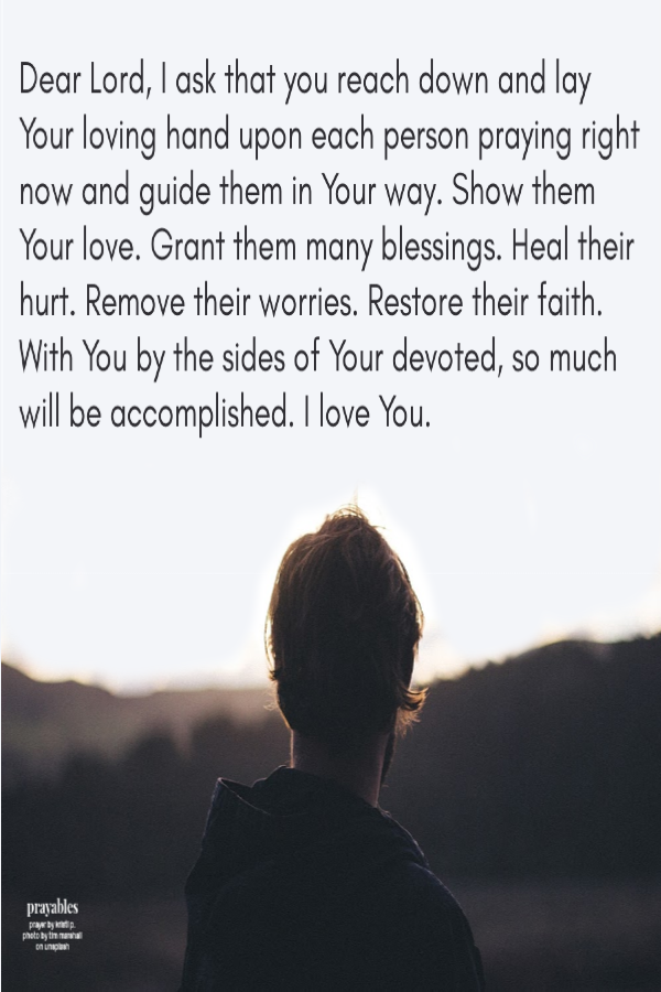 Dear Lord, I ask that you reach down and lay Your loving hand upon each person praying right now and guide them in Your way. Show them Your love. Grant them many blessings. Heal their hurt. Remove their worries. Restore their faith. With
You by the sides of Your devoted, so much will be accomplished. I love You. 