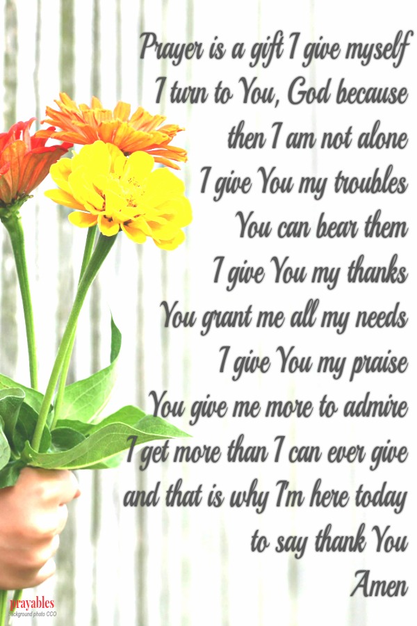 Prayer is a gift I give myself. I turn to You, God because  then I am not alone. I give You my troubles:  You can bear them. I give You my thanks:  You grant me all my needs. I give You my praise:  You give me more to admire. I get
more than I can ever give,  and that is why I'm here today  to say thank You. Amen