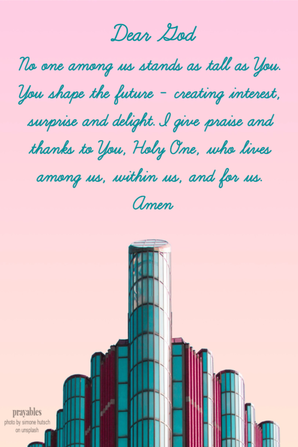 Dear God No one among us stands as tall as You.  You shape the future - creating interest, surprise and delight. I give praise and
thanks to You, Holy One, who lives among us, within us, and for us.  Amen