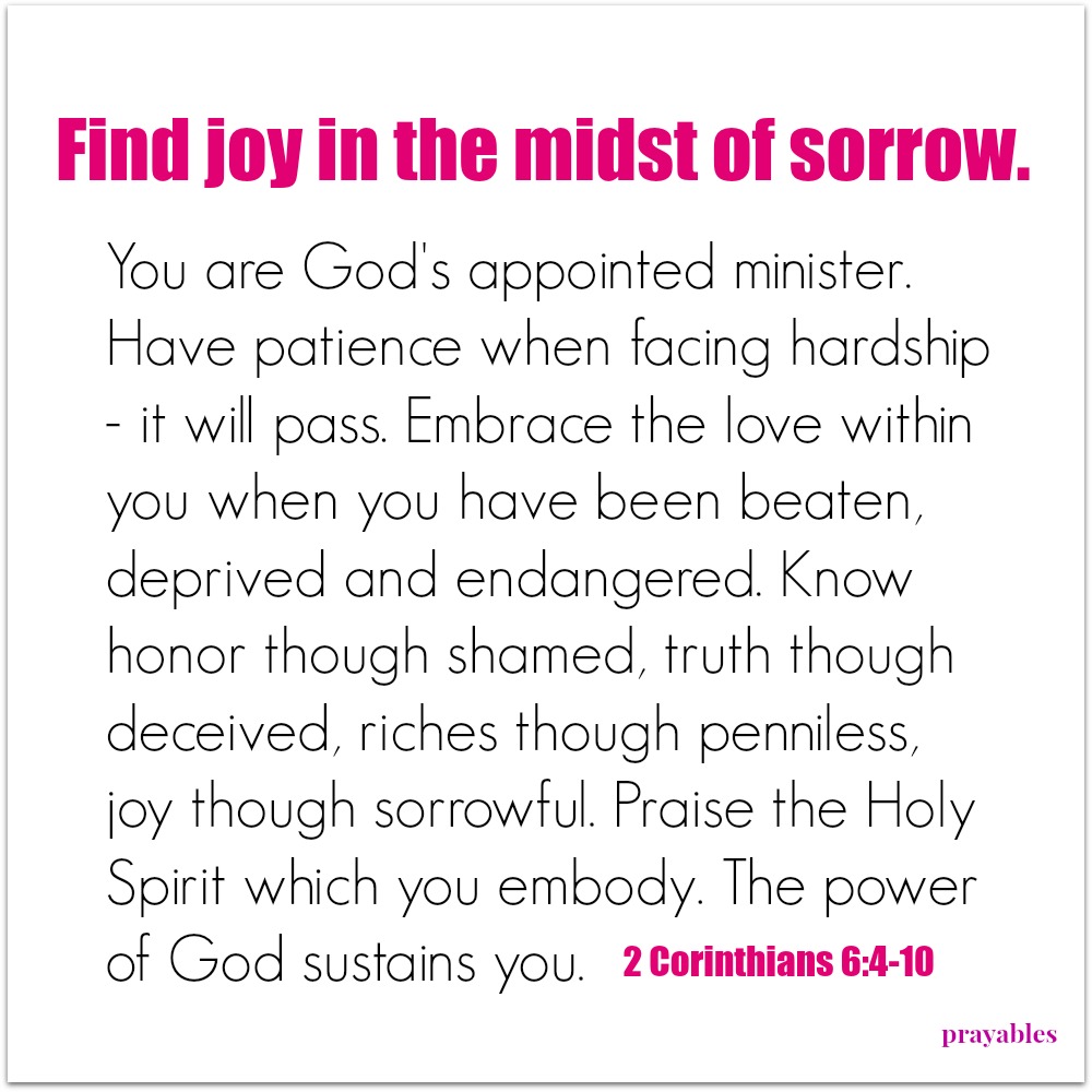 2 Corinthians 6:4-10 Find joy in the midst of sorrow. You are God's appointed minister. Have patience when facing hardship - it will pass. Embrace the love within you when you have been beaten, deprived and endangered. Know honor
though shamed, truth though deceived, riches though penniless, joy though sorrowful. Praise the Holy Spirit which you embody. The power of God sustains you. 